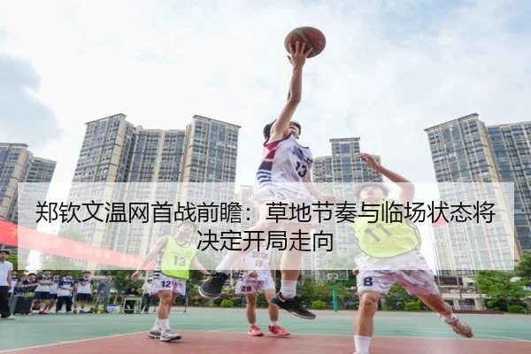 郑钦文温网首战前瞻：草地节奏与临场状态将决定开局走向
